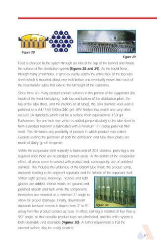 Figure 28
                                                                               Figure 29
Feed is charged to the system through an inlet at the top of the bonnet and floods
the surface of the distribution system (Figures 28 and 29). As the liquid flows
through many small holes, it spreads evenly across the entire face of the top tube
sheet which is mounted about one inch below and eventually moves into each of
the heat transfer tubes that extend the full height of the calandria.

Since there are many product contact surfaces in this portion of the evaporator (the
inside of the feed inlet piping, both top and bottom of the distribution plate, the
top of the tube sheet, and the interiors of all tubes), the 304 stainless steel used is
polished to a #4/150-180-or-340 grit. APV finishes thus match and very often
exceed 3A standards which call for a surface finish equivalent to 150 grit.
Furthermore, the one inch riser which is added perpendicularly to the tube sheet to
form a product reservoir is fabricated with a minimum 1/4" radius polished fillet
weld. This eliminates any possibility of pockets in which product may collect.
Gaskets sealing the perimeter of both the distribution and tube sheet plates are
made of dairy grade neoprene.

While the evaporator shell normally is fabricated of 304 stainless, polishing is not
required since there are no product contact areas. At the bottom of the evaporator
effect, all areas come in contact with product and, consequently, are of polished
stainless. This includes the underside of the bottom tube sheet, the product sump,
ductwork leading to the adjacent separator and the interior of the separator itself.
When sight glasses, manways, nozzles and light
glasses are added, interior welds are ground and
polished smooth and flush while the components
themselves are mounted at a minimum 3° angle to
allow for proper drainage. Finally, downstream
ductwork between vessels is sloped from 3° to 5°          Figure 30
away from the product contact surfaces. In effect, nothing is installed at less than a
90° angle, so that possible product traps are eliminated, and the entire system is
both cleanable and drainable (Figures 30). A further requirement is that the
external surface also be easily cleaned.

                                                                                           51
 