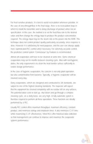 For heat sensitive products, it is best to avoid recirculation whenever possible. In
the case of once-through-flow in the final stage, there is no recirculation loop in
which to install the transmitter and to delay discharge of product when not on
specification. In this case, the method is to set the feed flow rate to the desired
value and then change the energy input to produce the product concentration
required. The energy input may be the steam rate or the power into the MVR. This
technique does not control product quality particularly accurately, since response is
slow. However it is satisfactory for most purposes, and the user can always apply
more sophisticated PLC control when necessary. For extremely accurate control,
the predictive control system ‘Connoisseur’ by Foxboro is recommended.

Almost all evaporators will have to be cleaned at some time. Some chemical
evaporators may run for months between cleaning cycle. Also with non-hygienic
duties, the only requirement is to clean the heat transfer surface sufficiently to
restore design performance.

In the case of hygienic evaporators, the concern is not only plant operation,
but also contamination from bacteria. Typically, a hygienic evaporator will be
cleaned every day.

Dairy evaporators, which are designed and constructed to 3A standards, are
subject to one of the highest cleaning standards. The inspector will expect
that the equipment be cleaned completely with no residue left on any surfaces.
The potential labor costs to start up, shut down and go through a complex
cleaning cycle, on a daily basis, are very high. A fully automatic system is
therefore required to perform all these operations. These functions are ideally
performed by a PLC.

Usually PLC control offers maximum throughput, maximum efficiency, constant
product, and minimizes startup and shutdown times. It also minimizes C.I.P. time
while maximizing C.I.P. effectiveness. Most PLCs offer historical data collection
so that management can continue to improve and maximize the evaporator
system’s performance.




                                                                                        53
 