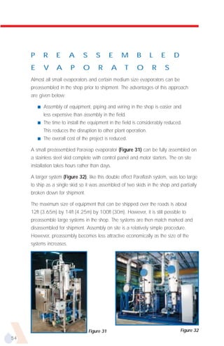 P       R     E      A      S      S        E   M      B        L   E     D
     E       V     A      P      O       R       A    T     O        R     S
     Almost all small evaporators and certain medium size evaporators can be
     preassembled in the shop prior to shipment. The advantages of this approach
     are given below:

         s   Assembly of equipment, piping and wiring in the shop is easier and
             less expensive than assembly in the field.
         s   The time to install the equipment in the field is considerably reduced.
             This reduces the disruption to other plant operation.
         s   The overall cost of the project is reduced.

     A small preassembled Paravap evaporator (Figure 31) can be fully assembled on
     a stainless steel skid complete with control panel and motor starters. The on site
     installation takes hours rather than days.

     A larger system (Figure 32), like this double effect Paraflash system, was too large
     to ship as a single skid so it was assembled of two skids in the shop and partially
     broken down for shipment.

     The maximum size of equipment that can be shipped over the roads is about
     12ft (3.65m) by 14ft (4.25m) by 100ft (30m). However, it is still possible to
     preassemble large systems in the shop. The systems are then match marked and
     disassembled for shipment. Assembly on site is a relatively simple procedure.
     However, preassembly becomes less attractive economically as the size of the
     systems increases.




                                     Figure 31                                     Figure 32
54
 