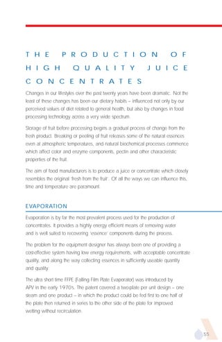 T H E               P R O D U C T I O N                                     O F
H I G H                    Q U A L I T Y                       J U I C E

C O N C E N T R A T E S
Changes in our lifestyles over the past twenty years have been dramatic. Not the
least of these changes has been our dietary habits – influenced not only by our
perceived values of diet related to general health, but also by changes in food
processing technology across a very wide spectrum.

Storage of fruit before processing begins a gradual process of change from the
fresh product. Breaking or peeling of fruit releases some of the natural essences
even at atmospheric temperatures, and natural biochemical processes commence
which affect color and enzyme components, pectin and other characteristic
properties of the fruit.

The aim of food manufacturers is to produce a juice or concentrate which closely
resembles the original ‘fresh from the fruit’. Of all the ways we can influence this,
time and temperature are paramount.


EVAPORATION

Evaporation is by far the most prevalent process used for the production of
concentrates. It provides a highly energy efficient means of removing water
and is well suited to recovering ‘essence’ components during the process.

The problem for the equipment designer has always been one of providing a
cost-effective system having low energy requirements, with acceptable concentrate
quality, and along the way collecting essences in sufficiently useable quantity
and quality.

The ultra short time FFPE (Falling Film Plate Evaporator) was introduced by
APV in the early 1970’s. The patent covered a two-plate per unit design – one
steam and one product – in which the product could be fed first to one half of
the plate then returned in series to the other side of the plate for improved
wetting without recirculation.



                                                                                        55
 