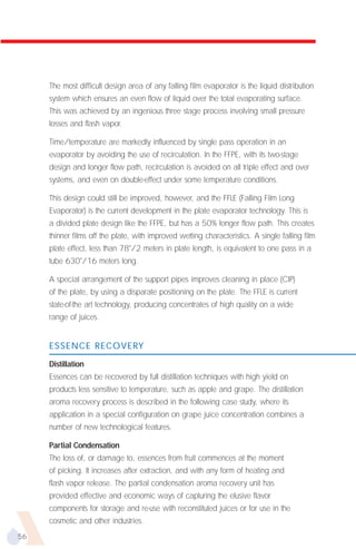 The most difficult design area of any falling film evaporator is the liquid distribution
     system which ensures an even flow of liquid over the total evaporating surface.
     This was achieved by an ingenious three stage process involving small pressure
     losses and flash vapor.

     Time/temperature are markedly influenced by single pass operation in an
     evaporator by avoiding the use of recirculation. In the FFPE, with its two-stage
     design and longer flow path, recirculation is avoided on all triple effect and over
     systems, and even on double-effect under some temperature conditions.

     This design could still be improved, however, and the FFLE (Falling Film Long
     Evaporator) is the current development in the plate evaporator technology. This is
     a divided plate design like the FFPE, but has a 50% longer flow path. This creates
     thinner films off the plate, with improved wetting characteristics. A single falling film
     plate effect, less than 78"/2 meters in plate length, is equivalent to one pass in a
     tube 630"/16 meters long.

     A special arrangement of the support pipes improves cleaning in place (CIP)
     of the plate, by using a disparate positioning on the plate. The FFLE is current
     state-of-the art technology, producing concentrates of high quality on a wide
     range of juices.


     ESSENCE RECOVERY

     Distillation
     Essences can be recovered by full distillation techniques with high yield on
     products less sensitive to temperature, such as apple and grape. The distillation
     aroma recovery process is described in the following case study, where its
     application in a special configuration on grape juice concentration combines a
     number of new technological features.

     Partial Condensation
     The loss of, or damage to, essences from fruit commences at the moment
     of picking. It increases after extraction, and with any form of heating and
     flash vapor release. The partial condensation aroma recovery unit has
     provided effective and economic ways of capturing the elusive flavor
     components for storage and re-use with reconstituted juices or for use in the
     cosmetic and other industries.
56
 