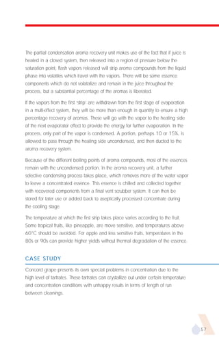 The partial condensation aroma recovery unit makes use of the fact that if juice is
heated in a closed system, then released into a region of pressure below the
saturation point, flash vapors released will strip aroma compounds from the liquid
phase into volatiles which travel with the vapors. There will be some essence
components which do not volatalize and remain in the juice throughout the
process, but a substantial percentage of the aromas is liberated.

If the vapors from the first ‘strip’ are withdrawn from the first stage of evaporation
in a multi-effect system, they will be more than enough in quantity to ensure a high
percentage recovery of aromas. These will go with the vapor to the heating side
of the next evaporator effect to provide the energy for further evaporation. In the
process, only part of the vapor is condensed. A portion, perhaps 10 or 15%, is
allowed to pass through the heating side uncondensed, and then ducted to the
aroma recovery system.

Because of the different boiling points of aroma compounds, most of the essences
remain with the uncondensed portion. In the aroma recovery unit, a further
selective condensing process takes place, which removes more of the water vapor
to leave a concentrated essence. This essence is chilled and collected together
with recovered components from a final vent scrubber system. It can then be
stored for later use or added back to aseptically processed concentrate during
the cooling stage.

The temperature at which the first strip takes place varies according to the fruit.
Some tropical fruits, like pineapple, are move sensitive, and temperatures above
60°C should be avoided. For apple and less sensitive fruits, temperatures in the
80s or 90s can provide higher yields without thermal degradation of the essence.


CASE STUDY

Concord grape presents its own special problems in concentration due to the
high level of tartrates. These tartrates can crystallize out under certain temperature
and concentration conditions with unhappy results in terms of length of run
between cleanings.




                                                                                         57
 