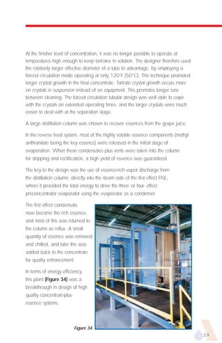 At the finisher level of concentration, it was no longer possible to operate at
temperatures high enough to keep tartrates in solution. The designer therefore used
the relatively larger effective diameter of a tube to advantage, by employing a
forced circulation mode operating at only 120˚F (50°C). This technique promoted
larger crystal growth in the final concentrate. Tartrate crystal growth occurs more
on crystals in suspension instead of on equipment. This promotes longer runs
between cleaning. The forced circulation tubular design was well able to cope
with the crystals on extended operating times, and the larger crystals were much
easier to deal with at the separation stage.

A large distillation column was chosen to recover essences from the grape juice.

In the reverse feed system, most of the highly volatile essence components (methyl
anthranilate being the key essence) were released in the initial stage of
evaporation. When these condensates plus vents were taken into the column
for stripping and rectification, a high yield of essence was guaranteed.

The key to the design was the use of essence-rich vapor discharge from
the distillation column, directly into the steam side of the first effect FFLE,
where it provided the total energy to drive the three- or four- effect
preconcentrator evaporator using the evaporator as a condenser.

The first effect condensate
now became the rich essence,
and most of this was returned to
the column as reflux. A small
quantity of essence was removed
and chilled, and later this was
added back to the concentrate
for quality enhancement.

In terms of energy efficiency,
this plant (Figure 34) was a
breakthrough in design of high
quality concentrate-plus-
essence systems.



                            Figure 34
                                                                                      59
 