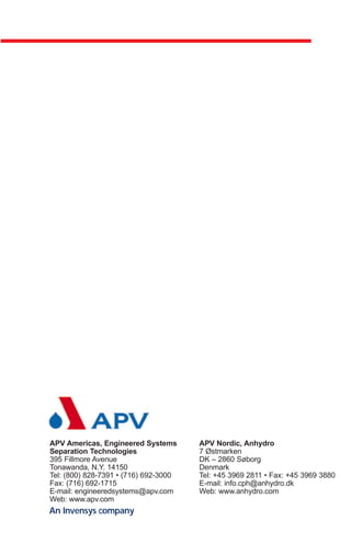 APV Americas, Engineered Systems       APV Nordic, Anhydro
Separation Technologies                7 Østmarken
395 Fillmore Avenue                    DK – 2860 Søborg
Tonawanda, N.Y. 14150                  Denmark
Tel: (800) 828-7391 • (716) 692-3000   Tel: +45 3969 2811 • Fax: +45 3969 3880
Fax: (716) 692-1715                    E-mail: info.cph@anhydro.dk
E-mail: engineeredsystems@apv.com      Web: www.anhydro.com
Web: www.apv.com
An Invensys company
 