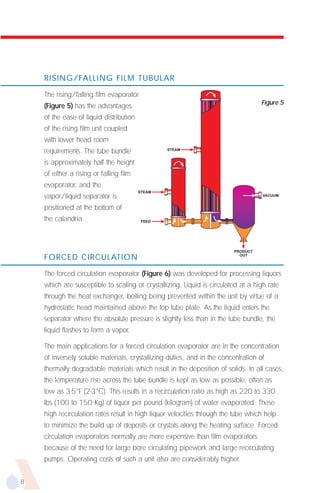 RISING/FALLING FILM TUBULAR

    The rising/falling film evaporator
                                                                                   Figure 5
    (Figure 5) has the advantages
    of the ease of liquid distribution
    of the rising film unit coupled
    with lower head room
    requirements. The tube bundle                STEAM


    is approximately half the height
    of either a rising or falling film
    evaporator, and the
                                         STEAM
    vapor/liquid separator is                                                       VACUUM


    positioned at the bottom of
    the calandria.                        FEED




                                                                         PRODUCT
    FORCED CIRCULATION                                                     OUT




    The forced circulation evaporator (Figure 6) was developed for processing liquors
    which are susceptible to scaling or crystallizing. Liquid is circulated at a high rate
    through the heat exchanger, boiling being prevented within the unit by virtue of a
    hydrostatic head maintained above the top tube plate. As the liquid enters the
    separator where the absolute pressure is slightly less than in the tube bundle, the
    liquid flashes to form a vapor.

    The main applications for a forced circulation evaporator are in the concentration
    of inversely soluble materials, crystallizing duties, and in the concentration of
    thermally degradable materials which result in the deposition of solids. In all cases,
    the temperature rise across the tube bundle is kept as low as possible, often as
    low as 3-5°F (2-3°C). This results in a recirculation ratio as high as 220 to 330
    lbs (100 to 150 Kg) of liquor per pound (kilogram) of water evaporated. These
    high recirculation rates result in high liquor velocities through the tube which help
    to minimize the build up of deposits or crystals along the heating surface. Forced
    circulation evaporators normally are more expensive than film evaporators
    because of the need for large bore circulating pipework and large recirculating
    pumps. Operating costs of such a unit also are considerably higher.


8
 