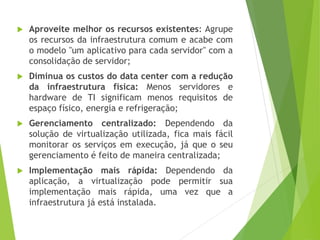 

Aproveite melhor os recursos existentes: Agrupe
os recursos da infraestrutura comum e acabe com
o modelo "um aplicativo para cada servidor" com a
consolidação de servidor;



Diminua os custos do data center com a redução
da infraestrutura física: Menos servidores e
hardware de TI significam menos requisitos de
espaço físico, energia e refrigeração;



Gerenciamento centralizado: Dependendo da
solução de virtualização utilizada, fica mais fácil
monitorar os serviços em execução, já que o seu
gerenciamento é feito de maneira centralizada;



Implementação mais rápida: Dependendo da
aplicação, a virtualização pode permitir sua
implementação mais rápida, uma vez que a
infraestrutura já está instalada.

 