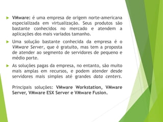 

VMware: é uma empresa de origem norte-americana
especializada em virtualização. Seus produtos são
bastante conhecidos no mercado e atendem a
aplicações dos mais variados tamanho.



Uma solução bastante conhecida da empresa é o
VMware Server, que é gratuito, mas tem a proposta
de atender ao segmento de servidores de pequeno e
médio porte.



As soluções pagas da empresa, no entanto, são muito
mais amplas em recursos, e podem atender desde
servidores mais simples até grandes data centers.
Principais soluções: VMware Workstation, VMware
Server, VMware ESX Server e VMware Fusion.

 