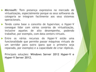 

Microsoft: Tem presença expressiva no mercado de
virtualização, especialmente porque os seus softwares da
categoria se integram facilmente aos seus sistemas
operacionais.



Tendo como base o conceito de hypervisor, o Hyper-V
consegue lidar com vários cenários de virtualização,
inclusive aqueles de alto desempenho, podendo
trabalhar, por exemplo, com data centers virtuais.



Entre os vários recursos do Hyper-V estão uma
funcionalidade que permite passar máquinas virtuais de
um servidor para outro (para que o primeiro seja
reparado, por exemplo) e a capacidade de criar réplicas.
Principais soluções: Windows Server 2012 Hyper-V e
Hyper-V Server 2012.

 