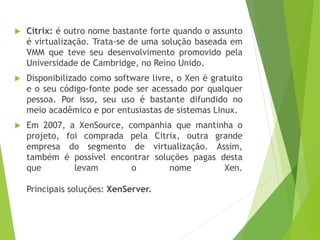 

Citrix: é outro nome bastante forte quando o assunto
é virtualização. Trata-se de uma solução baseada em
VMM que teve seu desenvolvimento promovido pela
Universidade de Cambridge, no Reino Unido.



Disponibilizado como software livre, o Xen é gratuito
e o seu código-fonte pode ser acessado por qualquer
pessoa. Por isso, seu uso é bastante difundido no
meio acadêmico e por entusiastas de sistemas Linux.



Em 2007, a XenSource, companhia que mantinha o
projeto, foi comprada pela Citrix, outra grande
empresa do segmento de virtualização. Assim,
também é possível encontrar soluções pagas desta
que
levam
o
nome
Xen.
Principais soluções: XenServer.

 