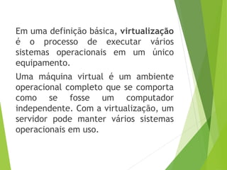 Em uma definição básica, virtualização
é o processo de executar vários
sistemas operacionais em um único
equipamento.

Uma máquina virtual é um ambiente
operacional completo que se comporta
como se fosse um computador
independente. Com a virtualização, um
servidor pode manter vários sistemas
operacionais em uso.

 