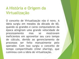 A História e Origem da
Virtualização
O conceito de Virtualização não é novo. A
ideia surgiu em meados da década de 60,
quando os grandes e caros computadores da
época atingiram uma grande velocidade de
processamento
mas
se
mostravam
ineficientes em aproveitar seu caro tempo
de cálculo, devido ao gerenciamento de
processos ser feito manualmente pelo
operador. Com isso surgiu o conceito de
tempo compartilhado (time sharing), que
culminou com a ideia de virtualização.

 