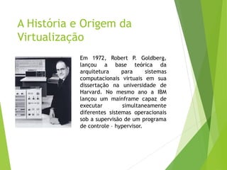 A História e Origem da
Virtualização
Em 1972, Robert P. Goldberg,
lançou a base teórica da
arquitetura
para
sistemas
computacionais virtuais em sua
dissertação na universidade de
Harvard. No mesmo ano a IBM
lançou um mainframe capaz de
executar
simultaneamente
diferentes sistemas operacionais
sob a supervisão de um programa
de controle – hypervisor.

 