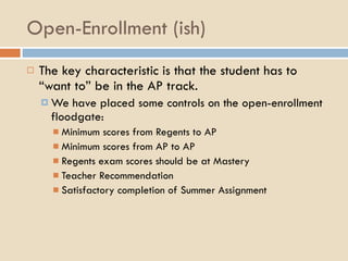 Open-Enrollment (ish) The key characteristic is that the student has to “want to” be in the AP track. We have placed some controls on the open-enrollment floodgate: Minimum scores from Regents to AP Minimum scores from AP to AP Regents exam scores should be at Mastery Teacher Recommendation Satisfactory completion of Summer Assignment 
