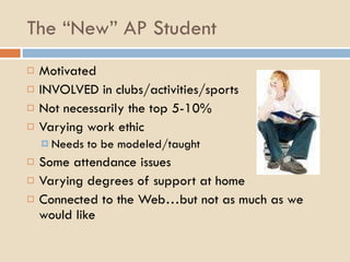 The “New” AP Student Motivated INVOLVED in clubs/activities/sports Not necessarily the top 5-10% Varying work ethic Needs to be modeled/taught Some attendance issues Varying degrees of support at home Connected to the Web…but not as much as we would like 