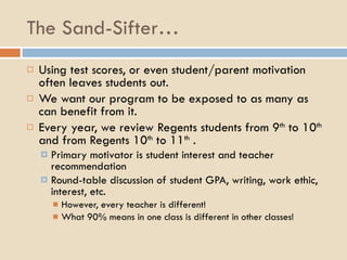 The Sand-Sifter… Using test scores, or even student/parent motivation often leaves students out. We want our program to be exposed to as many as can benefit from it. Every year, we review Regents students from 9 th  to 10 th  and from Regents 10 th  to 11 th  . Primary motivator is student interest and teacher recommendation Round-table discussion of student GPA, writing, work ethic, interest, etc. However, every teacher is different! What 90% means in one class is different in other classes! 