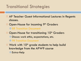 Transitional Strategies AP Teacher Guest Informational Lectures in Regents classes. Open-House for incoming 9 th  Graders 8R Transition Document Open-House for transitioning 10 th  Graders Discuss work ethic, expectations, etc. 9R Transition Document Work with 10 th  grade students to help build knowledge from the APW9 course Extra-Help 