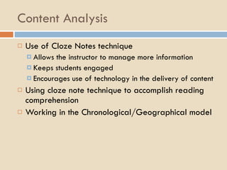 Content Analysis Use of Cloze Notes technique  Allows the instructor to manage more information Keeps students engaged Encourages use of technology in the delivery of content Using cloze note technique to accomplish reading comprehension Working in the Chronological/Geographical model 