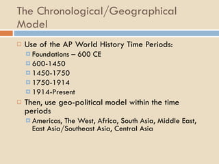 The Chronological/Geographical Model Use of the AP World History Time Periods: Foundations – 600 CE 600-1450 1450-1750 1750-1914 1914-Present Then, use geo-political model within the time periods Americas, The West, Africa, South Asia, Middle East, East Asia/Southeast Asia, Central Asia 