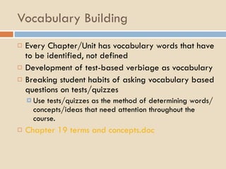 Vocabulary Building Every Chapter/Unit has vocabulary words that have to be identified, not defined Development of test-based verbiage as vocabulary Breaking student habits of asking vocabulary based questions on tests/quizzes Use tests/quizzes as the method of determining words/concepts/ideas that need attention throughout the course. Chapter 19 terms and  concepts.doc 