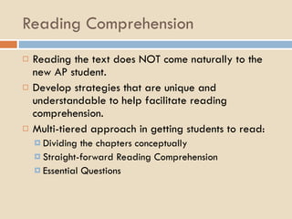 Reading Comprehension Reading the text does NOT come naturally to the new AP student. Develop strategies that are unique and understandable to help facilitate reading comprehension. Multi-tiered approach in getting students to read: Dividing the chapters conceptually Straight-forward Reading Comprehension Essential Questions 