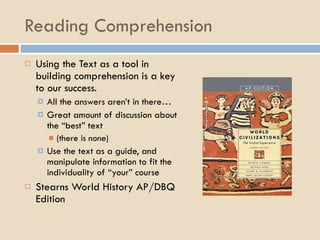 Reading Comprehension Using the Text as a tool in building comprehension is a key to our success. All the answers aren’t in there… Great amount of discussion about the “best” text (there is none) Use the text as a guide, and manipulate information to fit the individuality of “your” course Stearns World History AP/DBQ Edition 