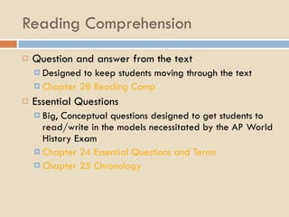 Reading Comprehension Question and answer from the text Designed to keep students moving through the text Chapter 28 Reading Comp Essential Questions Big, Conceptual questions designed to get students to read/write in the models necessitated by the AP World History Exam Chapter 24 Essential Questions and Terms Chapter 25 Chronology 