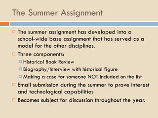 The Summer Assignment The summer assignment has developed into a school-wide base assignment that has served as a model for the other disciplines. Three components: Historical Book Review Biography/Interview with historical figure Making a case for someone NOT included on the list Email submission during the summer to prove interest and technological capabilities Becomes subject for discussion throughout the year. 