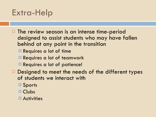 Extra-Help The review season is an intense time-period designed to assist students who may have fallen behind at any point in the transition Requires a lot of time Requires a lot of teamwork Requires a lot of patience! Designed to meet the needs of the different types of students we interact with Sports Clubs Activities 