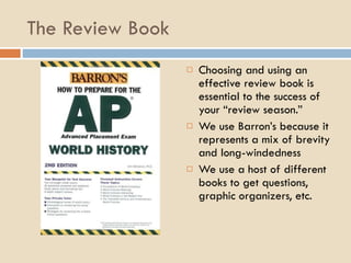 The Review Book Choosing and using an effective review book is essential to the success of your “review season.” We use Barron’s because it represents a mix of brevity and long-windedness We use a host of different books to get questions, graphic organizers, etc.  