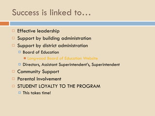 Success is linked to… Effective leadership Support by building administration Support by district administration Board of Education Longwood Board of Education Website Directors, Assistant Superintendent’s, Superintendent Community Support Parental Involvement STUDENT LOYALTY TO THE PROGRAM This takes time! 