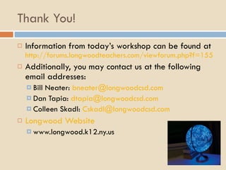 Thank You! Information from today’s workshop can be found at  http://forums.longwoodteachers.com/viewforum.php?f=155 Additionally, you may contact us at the following email addresses: Bill Neater:  [email_address] Dan Tapia:  [email_address] Colleen Skadl:  [email_address] Longwood Website www.longwood.k12.ny.us 