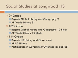Social Studies at Longwood HS 9 th  Grade Regents Global History and Geography 9 AP World History 9 10 th  Grade Regents Global History and Geography 10 Block AP World History 10 Block 11 th  Grade Regents US History and Government AP US History Participation in Government Offerings (as desired) 