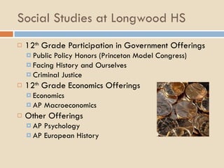 Social Studies at Longwood HS 12 th  Grade Participation in Government Offerings Public Policy Honors (Princeton Model Congress) Facing History and Ourselves Criminal Justice 12 th  Grade Economics Offerings Economics AP Macroeconomics Other Offerings AP Psychology AP European History 