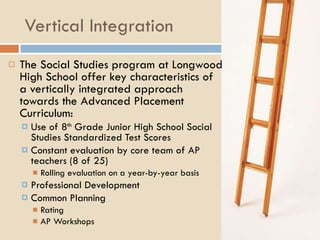 Vertical Integration The Social Studies program at Longwood High School offer key characteristics of a vertically integrated approach towards the Advanced Placement Curriculum: Use of 8 th  Grade Junior High School Social Studies Standardized Test Scores Constant evaluation by core team of AP teachers (8 of 25) Rolling evaluation on a year-by-year basis Professional Development Common Planning Rating AP Workshops 
