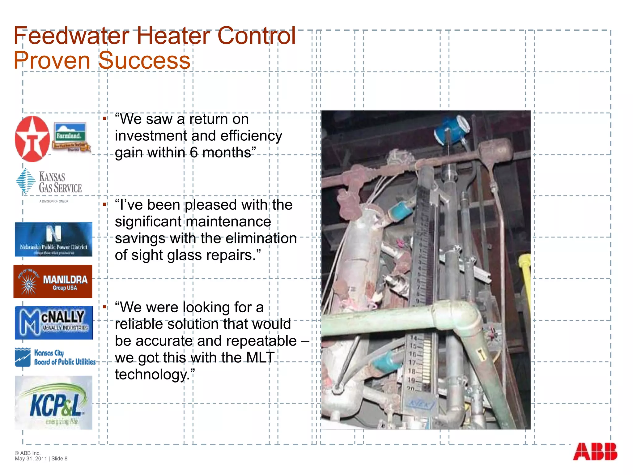 Feedwater Heater Control Proven Success “ We saw a return on investment and efficiency gain within 6 months”  “ I’ve been pleased with the significant maintenance savings with the elimination of sight glass repairs.” “ We were looking for a reliable solution that would be accurate and repeatable – we got this with the MLT technology.” © ABB Inc.  May 31, 2011  | Slide  