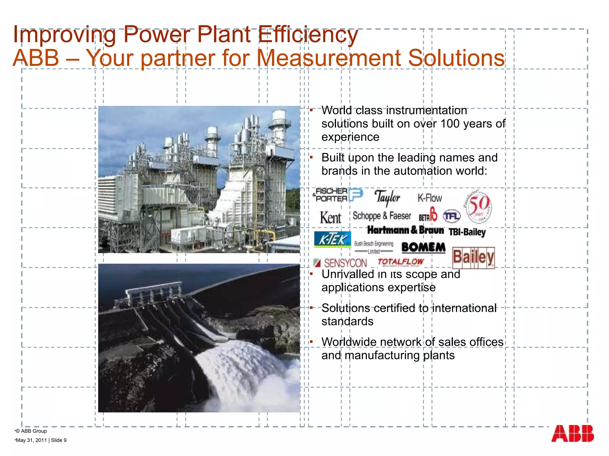 Improving Power Plant Efficiency  ABB – Your partner for Measurement Solutions World class instrumentation solutions built on over 100 years of experience Built upon the leading names and brands in the automation world: Unrivalled in its scope and applications expertise Solutions certified to international standards Worldwide network of sales offices and manufacturing plants 