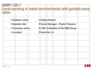 WMP-125-1   Level sensing in harsh environments with guided-wave radar Speaker name: Charles Richard Speaker title: Product Manager – Radar Products Company name: K-TEK, A Member of the ABB Group Location: Prairieville, LA  © ABB Inc.  May 31, 2011  | Slide  