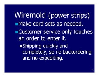 Wiremold (power strips)
 Make cord sets as needed.
 Customer service only touches
 an order to enter it.
  Shipping quickly and
  completely, so no backordering
  and no expediting.

                               76
 