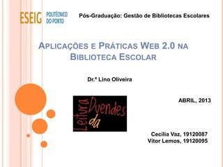 Pós-Graduação: Gestão de Bibliotecas Escolares




APLICAÇÕES E PRÁTICAS WEB 2.0 NA
      BIBLIOTECA ESCOLAR

          Dr.º Lino Oliveira


                                           ABRIL, 2013




                                 Cecília Vaz, 19120087
                                Vítor Lemos, 19120095
 