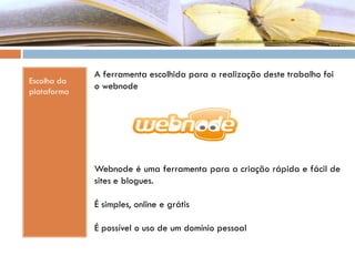 Escolha da
plataforma
A ferramenta escolhida para a realização deste trabalho foi
o webnode
Webnode é uma ferramenta para a criação rápida e fácil de
sites e blogues.
É simples, online e grátis
É possível o uso de um domínio pessoal
 
