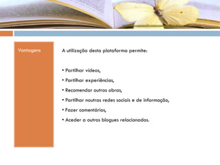 Vantagens A utilização desta plataforma permite:
• Partilhar vídeos,
• Partilhar experiências,
• Recomendar outras obras,
• Partilhar noutras redes sociais e de informação,
• Fazer comentários,
• Aceder a outros blogues relacionados.
 