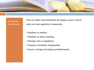 Obrigações
de utilização
Para um melhor aproveitamento do blogue e para o tornar
cada vez mais apelativo, é necessário:
• Atualizar as notícias,
• Atualizar as obras inseridas,
• Interagir com os seguidores,
• Promover atividades relacionadas,
• Inovar a imagem do blogue periodicamente.
 