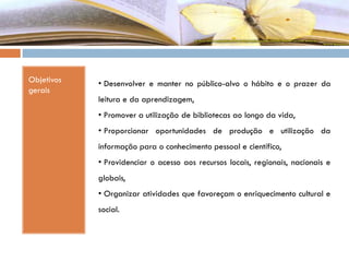 Objetivos
gerais
• Desenvolver e manter no público-alvo o hábito e o prazer da
leitura e da aprendizagem,
• Promover a utilização de bibliotecas ao longo da vida,
• Proporcionar oportunidades de produção e utilização da
informação para o conhecimento pessoal e científico,
• Providenciar o acesso aos recursos locais, regionais, nacionais e
globais,
• Organizar atividades que favoreçam o enriquecimento cultural e
social.
 
