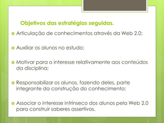 Objetivos das estratégias seguidas.
   Articulação de conhecimentos através da Web 2.0;

   Auxiliar os alunos no estudo;

   Motivar para o interesse relativamente aos conteúdos
    da disciplina;

   Responsabilizar os alunos, fazendo deles, parte
    integrante da construção do conhecimento;

   Associar o interesse intrínseco dos alunos pela Web 2.0
    para construir saberes assertivos.
 