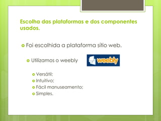 Escolha das plataformas e dos componentes
usados.


 Foi   escolhida a plataforma sítio web.

     Utilizamos o weebly

       Versátil;
       Intuitivo;
       Fácil manuseamento;
       Simples.
 
