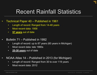 OHM-ADVISORS.COM ARCHITECTS. ENGINEERS. PLANNERS.
Recent Rainfall Statistics
• Technical Paper 40 – Published in 1961
• Length of record: Ranged from 14-48 years
• Most recent data: 1958
• 57 years out of date
• Bulletin 71 – Published in 1992
• Length of record: up to 87 years (60 years in Michigan)
• Most recent data: late 1980s
• 25-30 years out of date
• NOAA Atlas 14 – Published in 2013 (for Michigan)
• Length of record: Ranged from 30 to over 119 years
• Most recent data: 2012
 