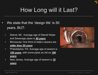 • We state that the ‘design life’ is 50
years, BUT:
• Detroit, MI: Average age of Detroit Water
and Sewerage pipes is 80 years
• Minnesota: One third of state’s sewers are
older than 50 years
• Philadelphia, PA: Average age of sewers is
100 years, with some pipes as old as 190
years
• New Jersey: Average age of sewers is 70
years
OHM-ADVISORS.COM ARCHITECTS. ENGINEERS. PLANNERS.
How Long will it Last?
 
