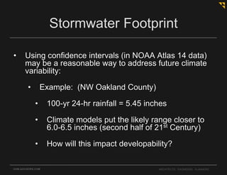 • Using confidence intervals (in NOAA Atlas 14 data)
may be a reasonable way to address future climate
variability:
• Example: (NW Oakland County)
• 100-yr 24-hr rainfall = 5.45 inches
• Climate models put the likely range closer to
6.0-6.5 inches (second half of 21st Century)
• How will this impact developability?
OHM-ADVISORS.COM ARCHITECTS. ENGINEERS. PLANNERS.
Stormwater Footprint
 