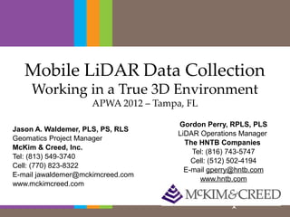 Mobile LiDAR Data Collection
     Working in a True 3D Environment
                    APWA 2012 – Tampa, FL

                                     Gordon Perry, RPLS, PLS
Jason A. Waldemer, PLS, PS, RLS
                                     LiDAR Operations Manager 
Geomatics Project Manager
                                       The HNTB Companies 
McKim & Creed, Inc.
                                         Tel: (816) 743-5747
Tel: (813) 549-3740
                                         Cell: (512) 502-4194
Cell: (770) 823-8322
                                       E-mail gperry@hntb.com
E-mail jawaldemer@mckimcreed.com
                                           www.hntb.com
www.mckimcreed.com
 