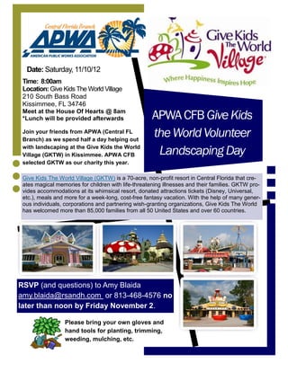 Date: Saturday, 11/10/12
 Time: 8:00am
 Location: Give Kids The World Village
 210 South Bass Road
 Kissimmee, FL 34746
 Meet at the House Of Hearts @ 8am
 *Lunch will be provided afterwards                  APWA CFB Give Kids
 Join your friends from APWA (Central FL
 Branch) as we spend half a day helping out
                                                     the World Volunteer
 with landscaping at the Give Kids the World
 Village (GKTW) in Kissimmee. APWA CFB                Landscaping Day
 selected GKTW as our charity this year.

 Give Kids The World Village (GKTW) is a 70-acre, non-profit resort in Central Florida that cre-
 ates magical memories for children with life-threatening illnesses and their families. GKTW pro-
 vides accommodations at its whimsical resort, donated attractions tickets (Disney, Universal,
 etc.), meals and more for a week-long, cost-free fantasy vacation. With the help of many gener-
 ous individuals, corporations and partnering wish-granting organizations, Give Kids The World
 has welcomed more than 85,000 families from all 50 United States and over 60 countries.




RSVP (and questions) to Amy Blaida
amy.blaida@rsandh.com or 813-468-4576 no
later than noon by Friday November 2.

                  Please bring your own gloves and
                  hand tools for planting, trimming,
                  weeding, mulching, etc.
 